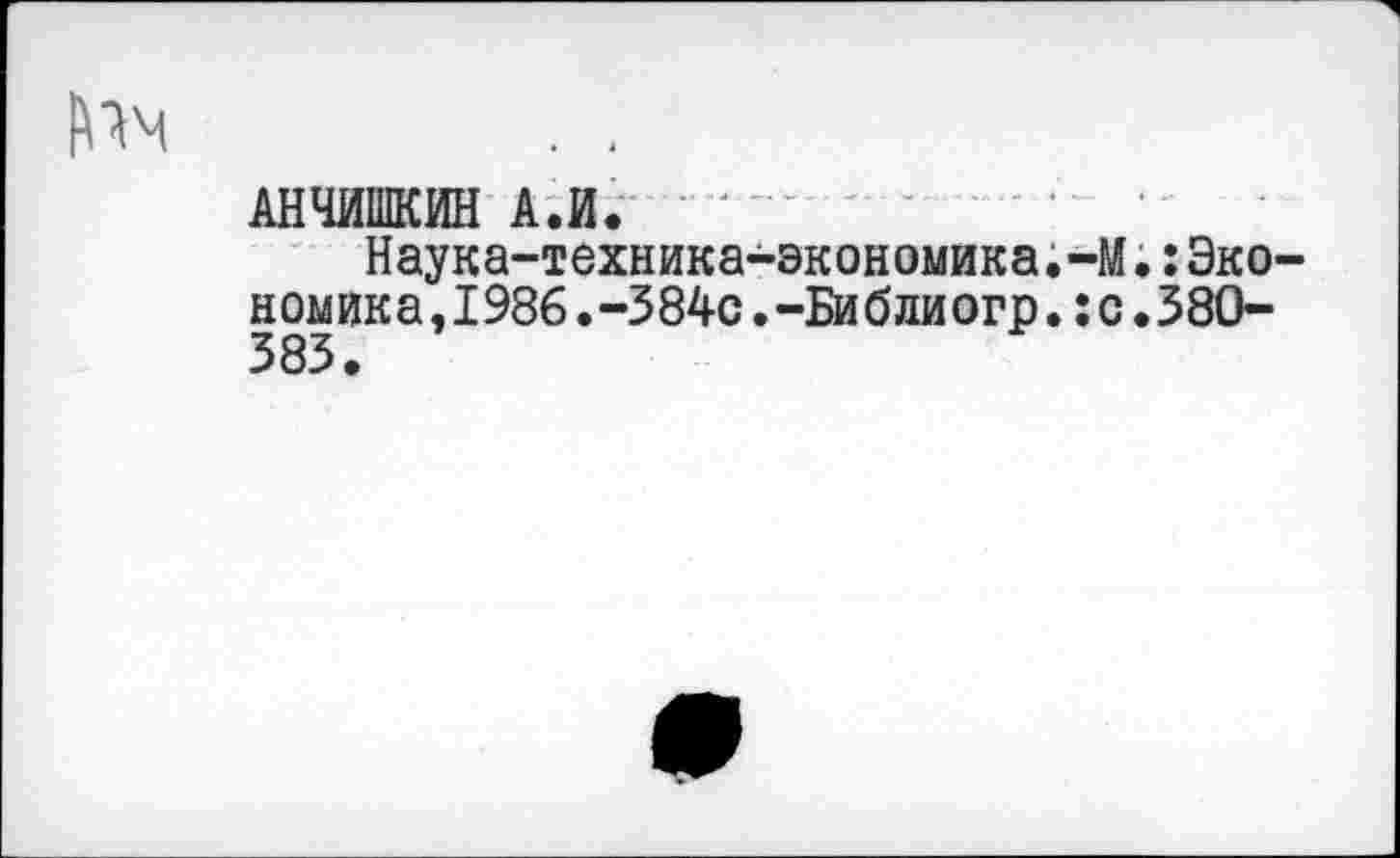 ﻿АНЧИШКИН А.И.
Наука-техника-экономика.-М.:Эко-н ом ик а, 1986. -3 84с. -Би б ли огр.: с. 380-383 •